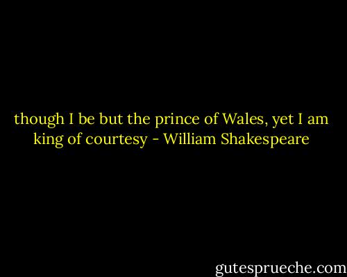though I be but the prince of Wales, yet I am king of courtesy - William Shakespeare