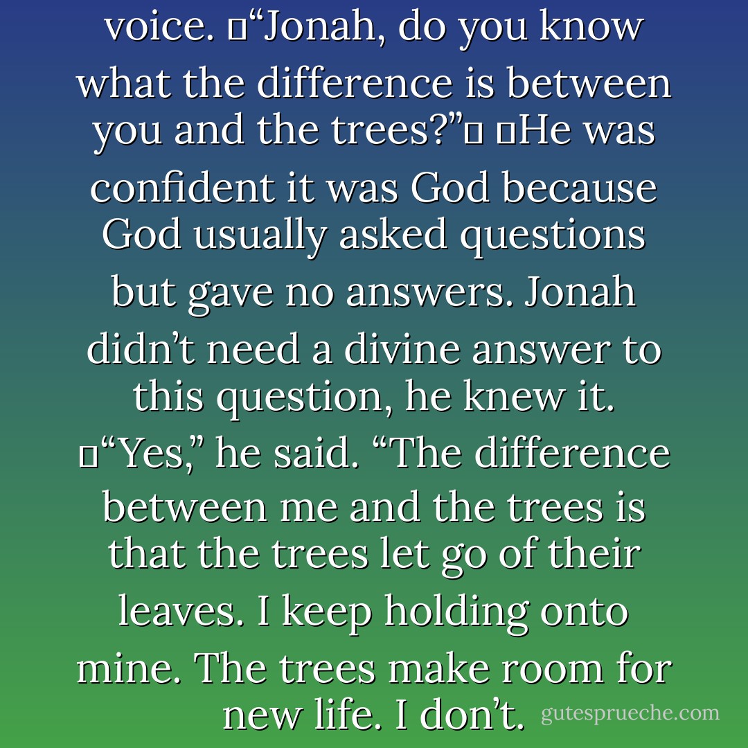 And then Jonah heard God’s voice.<br />	“Jonah, do you know what the difference is between you and the trees?”	<br />	He was confident it was God because God usually asked questions but gave no answers. Jonah didn’t need a divine answer to this question, he knew it.<br />	“Yes,” he said. “The difference between me and the trees is that the trees let go of their leaves. I keep holding onto mine. The trees make room for new life. I don’t. - David W. Jones