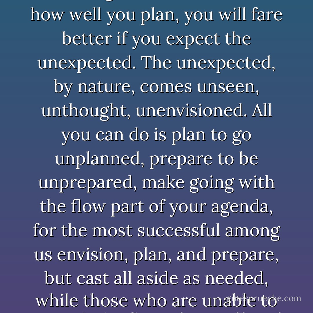 Planning is helpful. If you don’t know what you want, you’ll seldom get it. But, no matter how well you plan, you will fare better if you expect the unexpected. The unexpected, by nature, comes unseen, unthought, unenvisioned. All you can do is plan to go unplanned, prepare to be unprepared, make going with the flow part of your agenda, for the most successful among us envision, plan, and prepare, but cast all aside as needed, while those who are unable to go with the flow often suffer, if they survive. - David W. Jones