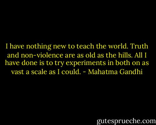 I have nothing new to teach the world. Truth and non-violence are as old as the hills. All I have done is to try experiments in both on as vast a scale as I could. - Mahatma Gandhi