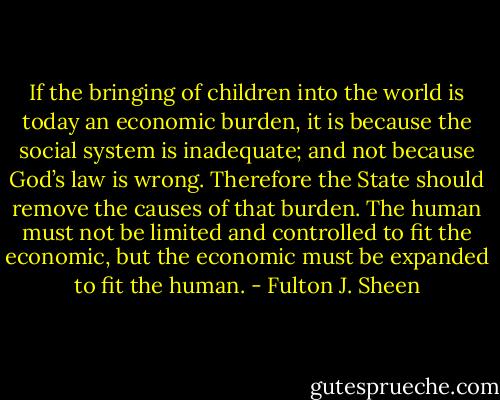 If the bringing of children into the world is today an economic burden, it is because the social system is inadequate; and not because God’s law is wrong. Therefore the State should remove the causes of that burden. The human must not be limited and controlled to fit the economic, but the economic must be expanded to fit the human. - Fulton J. Sheen