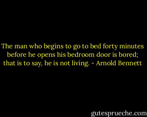 The man who begins to go to bed forty minutes before he opens his bedroom door is bored; that is to say, he is not living. - Arnold Bennett