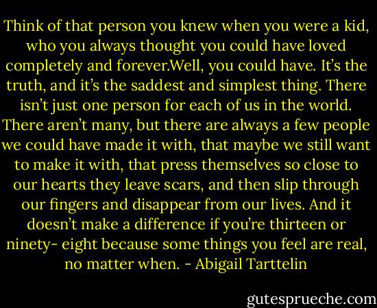 Think of that person you knew when you were a kid, who you always thought you could have loved completely and forever.Well, you could have. It’s the truth, and it’s the saddest and simplest thing. There isn’t just one person for each of us in the world. There aren’t many, but there are always a few people we could have made it with, that maybe we still want to make it with, that press themselves so close to our hearts they leave scars, and then slip through our fingers and disappear from our lives. And it doesn’t make a difference if you’re thirteen or ninety- eight because some things you feel are real, no matter when. - Abigail Tarttelin