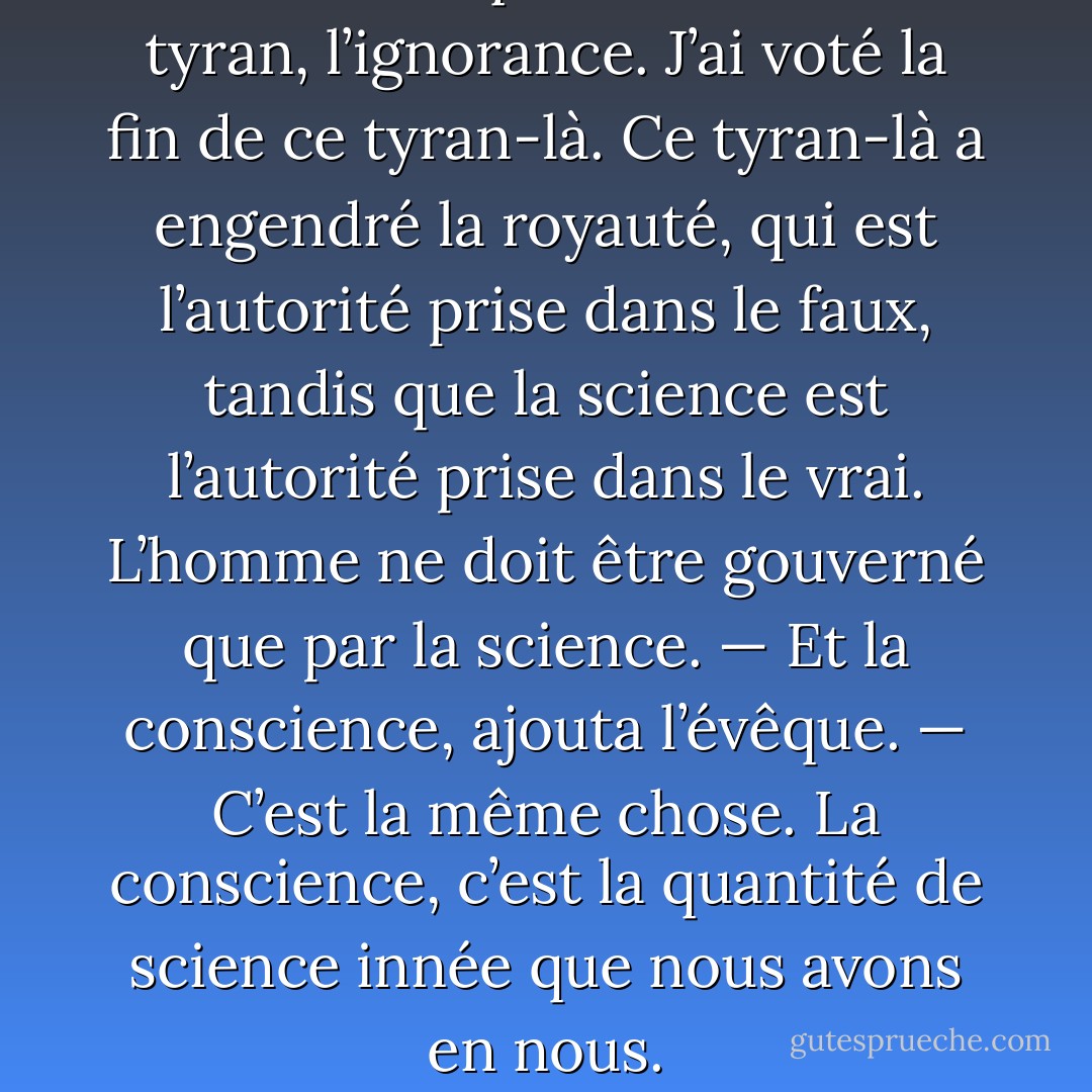 Je veux dire que l’homme a un tyran, l’ignorance. J’ai voté la fin de ce tyran-là. Ce tyran-là a engendré la royauté, qui est l’autorité prise dans le faux, tandis que la science est l’autorité prise dans le vrai. L’homme ne doit être gouverné que par la science.<br />— Et la conscience, ajouta l’évêque.<br />— C’est la même chose. La conscience, c’est la quantité de science innée que nous avons en nous. - Victor Hugo