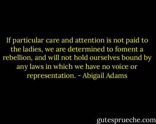 If particular care and attention is not paid to the ladies, we are determined to foment a rebellion, and will not hold ourselves bound by any laws in which we have no voice or representation. - Abigail Adams