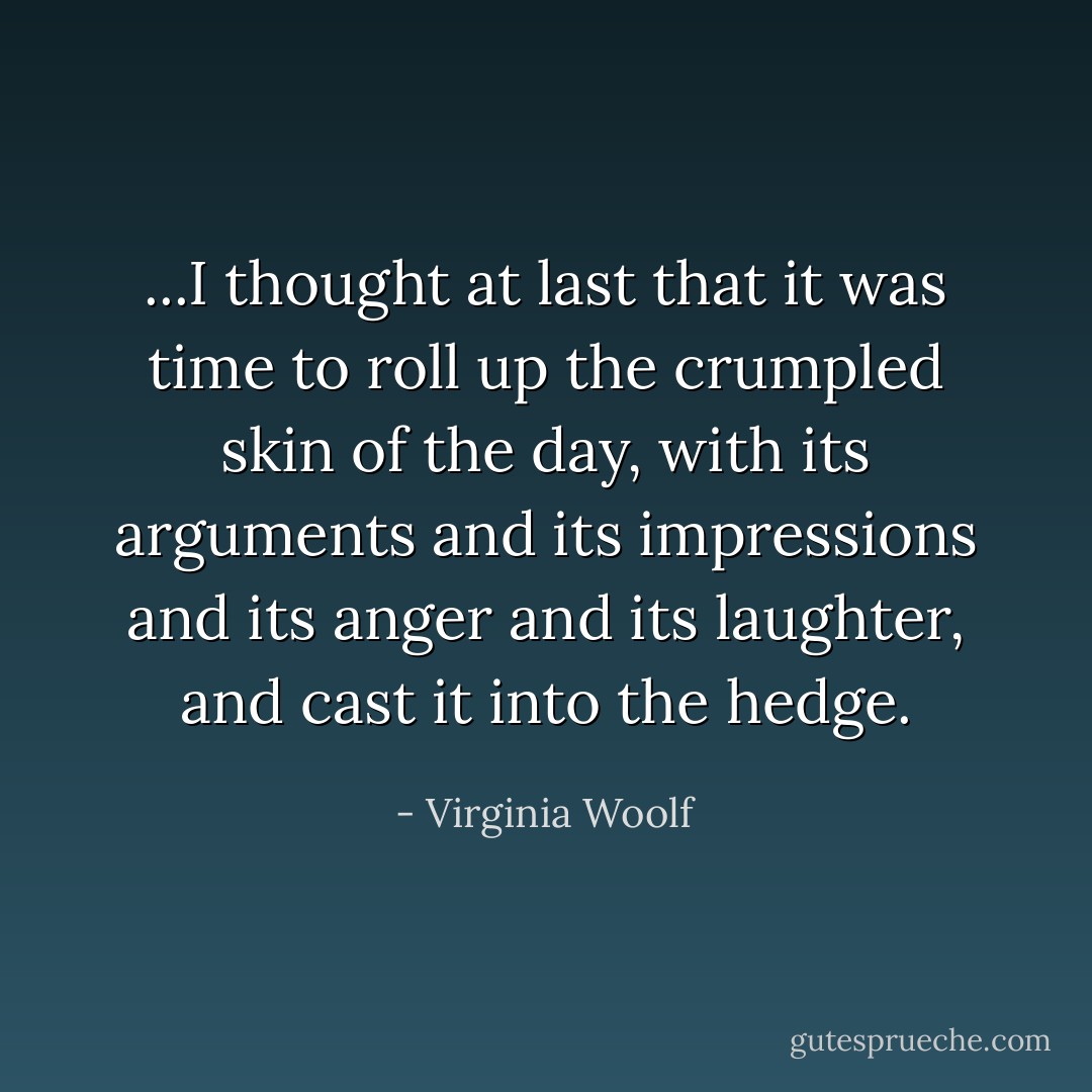 ...I thought at last that it was time to roll up the crumpled skin of the day, with its arguments and its impressions and its anger and its laughter, and cast it into the hedge. - Virginia Woolf