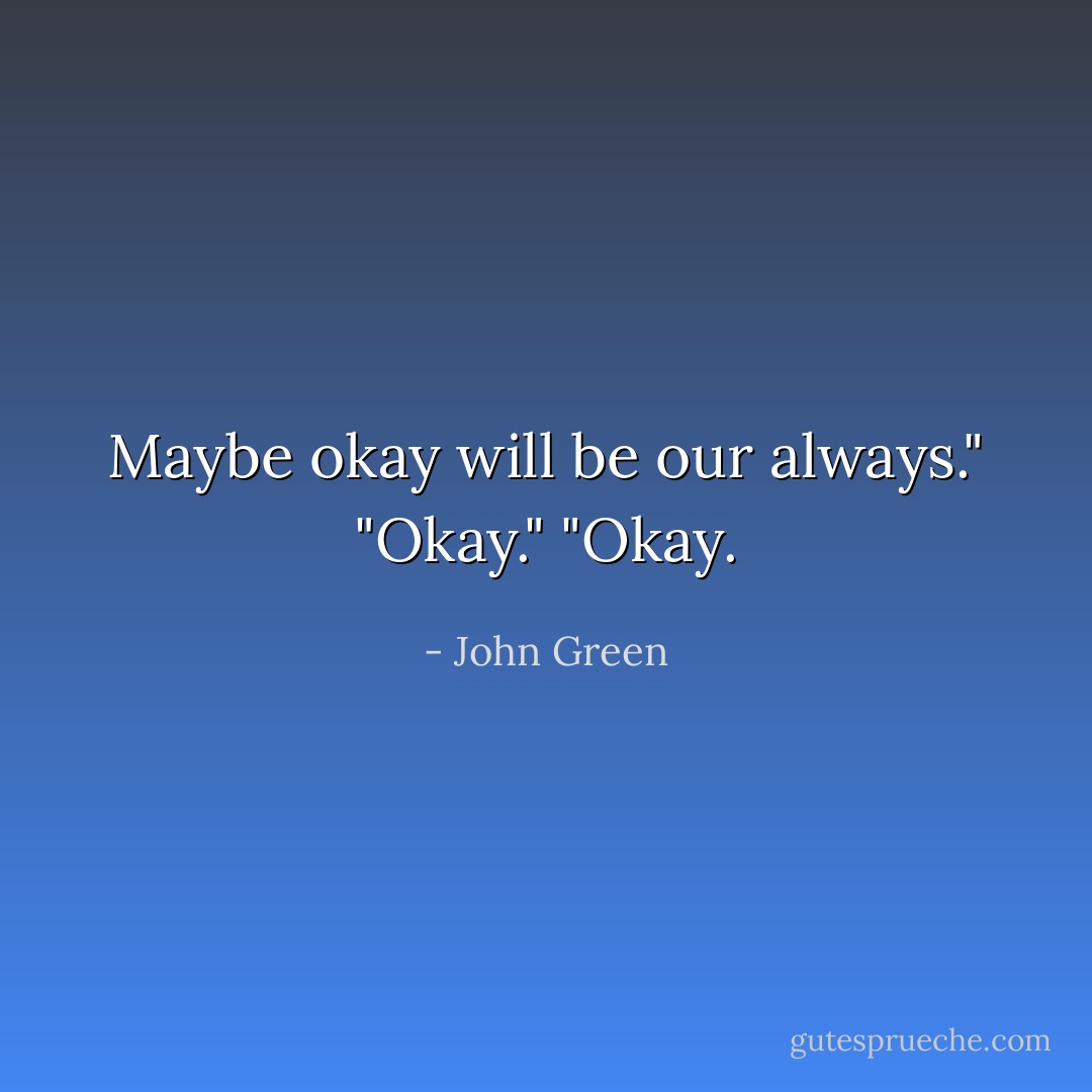 Maybe okay will be our always."<br />"Okay."<br />"Okay. - John Green