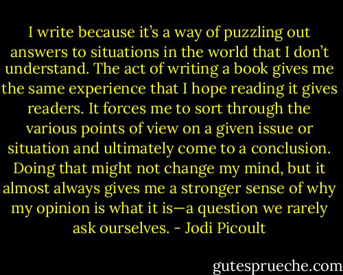 I write because it’s a way of puzzling out answers to situations in the world that I don’t understand. The act of writing a book gives me the same experience that I hope reading it gives readers. It forces me to sort through the various points of view on a given issue or situation and ultimately come to a conclusion. Doing that might not change my mind, but it almost always gives me a stronger sense of why my opinion is what it is—a question we rarely ask ourselves. - Jodi Picoult