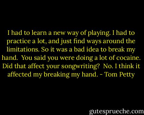 I had to learn a new way of playing. I had to practice a lot, and just find ways around the limitations. So it was a bad idea to break my hand.<br /><br />You said you were doing a lot of cocaine. Did that affect your songwriting?<br /><br />No. I think it affected my breaking my hand. - Tom Petty