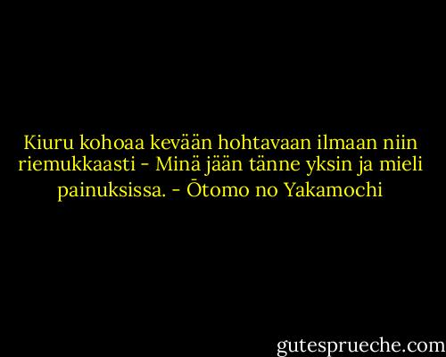Kiuru kohoaa<br />kevään hohtavaan ilmaan<br />niin riemukkaasti -<br />Minä jään tänne yksin<br />ja mieli painuksissa. - Ōtomo no Yakamochi