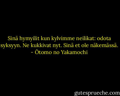 Sinä hymyilit<br />kun kylvimme neilikat:<br />odota syksyyn.<br />Ne kukkivat nyt. Sinä<br />et ole näkemässä. - Ōtomo no Yakamochi