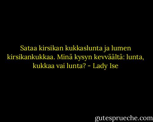 Sataa kirsikan<br />kukkaslunta ja lumen<br />kirsikankukkaa.<br />Minä kysyn kevväältä:<br />lunta, kukkaa vai lunta? - Lady Ise