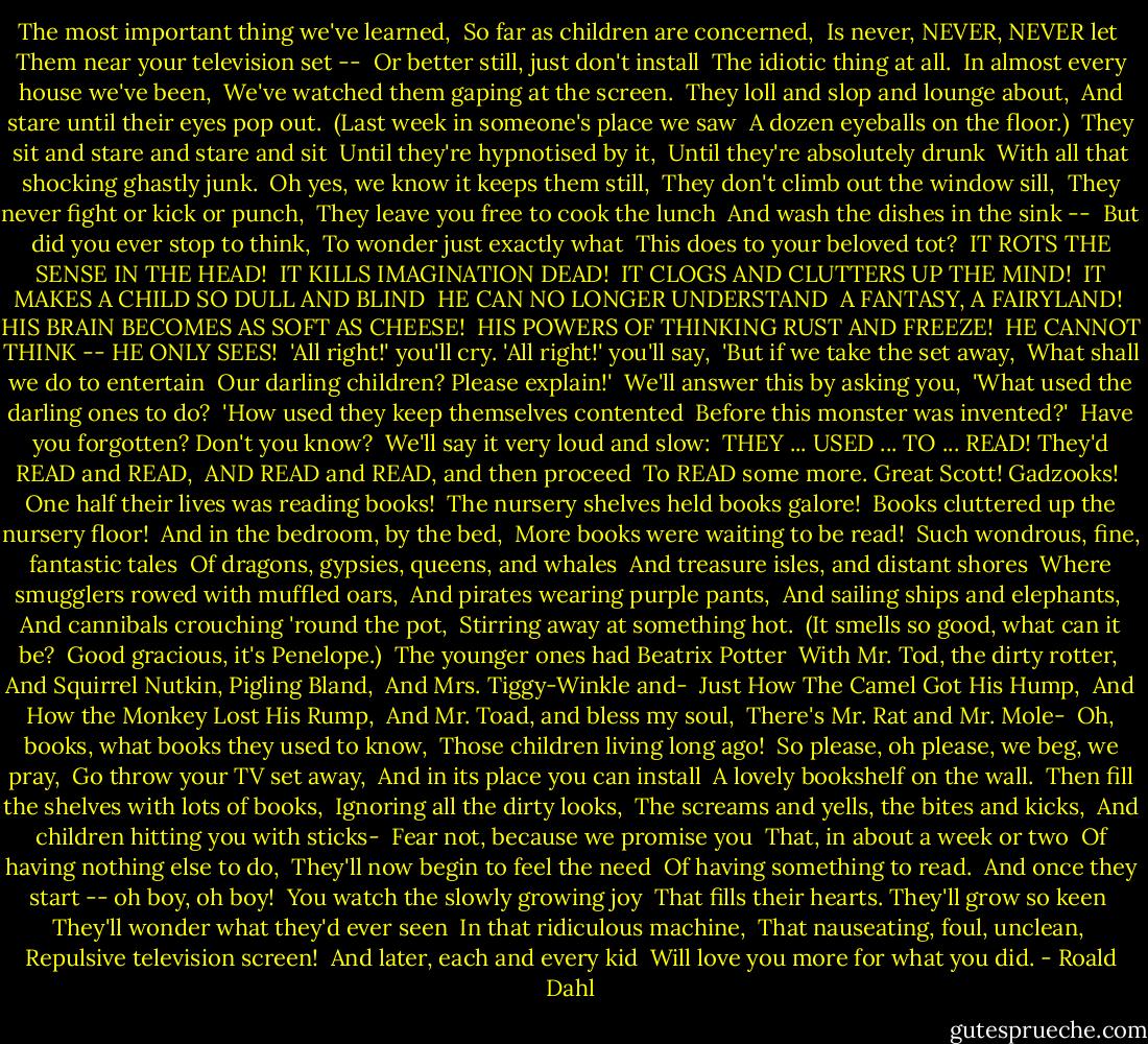 The most important thing we've learned, <br />So far as children are concerned, <br />Is never, NEVER, NEVER let <br />Them near your television set -- <br />Or better still, just don't install <br />The idiotic thing at all. <br />In almost every house we've been, <br />We've watched them gaping at the screen. <br />They loll and slop and lounge about, <br />And stare until their eyes pop out. <br />(Last week in someone's place we saw <br />A dozen eyeballs on the floor.) <br />They sit and stare and stare and sit <br />Until they're hypnotised by it, <br />Until they're absolutely drunk <br />With all that shocking ghastly junk. <br />Oh yes, we know it keeps them still, <br />They don't climb out the window sill, <br />They never fight or kick or punch, <br />They leave you free to cook the lunch <br />And wash the dishes in the sink -- <br />But did you ever stop to think, <br />To wonder just exactly what <br />This does to your beloved tot? <br />IT ROTS THE SENSE IN THE HEAD! <br />IT KILLS IMAGINATION DEAD! <br />IT CLOGS AND CLUTTERS UP THE MIND! <br />IT MAKES A CHILD SO DULL AND BLIND <br />HE CAN NO LONGER UNDERSTAND <br />A FANTASY, A FAIRYLAND! <br />HIS BRAIN BECOMES AS SOFT AS CHEESE! <br />HIS POWERS OF THINKING RUST AND FREEZE! <br />HE CANNOT THINK -- HE ONLY SEES! <br />'All right!' you'll cry. 'All right!' you'll say, <br />'But if we take the set away, <br />What shall we do to entertain <br />Our darling children? Please explain!' <br />We'll answer this by asking you, <br />'What used the darling ones to do? <br />'How used they keep themselves contented <br />Before this monster was invented?' <br />Have you forgotten? Don't you know? <br />We'll say it very loud and slow: <br />THEY ... USED ... TO ... READ! They'd READ and READ, <br />AND READ and READ, and then proceed <br />To READ some more. Great Scott! Gadzooks! <br />One half their lives was reading books! <br />The nursery shelves held books galore! <br />Books cluttered up the nursery floor! <br />And in the bedroom, by the bed, <br />More books were waiting to be read! <br />Such wondrous, fine, fantastic tales <br />Of dragons, gypsies, queens, and whales <br />And treasure isles, and distant shores <br />Where smugglers rowed with muffled oars, <br />And pirates wearing purple pants, <br />And sailing ships and elephants, <br />And cannibals crouching 'round the pot, <br />Stirring away at something hot. <br />(It smells so good, what can it be? <br />Good gracious, it's Penelope.) <br />The younger ones had Beatrix Potter <br />With Mr. Tod, the dirty rotter, <br />And Squirrel Nutkin, Pigling Bland, <br />And Mrs. Tiggy-Winkle and- <br />Just How The Camel Got His Hump, <br />And How the Monkey Lost His Rump, <br />And Mr. Toad, and bless my soul, <br />There's Mr. Rat and Mr. Mole- <br />Oh, books, what books they used to know, <br />Those children living long ago! <br />So please, oh please, we beg, we pray, <br />Go throw your TV set away, <br />And in its place you can install <br />A lovely bookshelf on the wall. <br />Then fill the shelves with lots of books, <br />Ignoring all the dirty looks, <br />The screams and yells, the bites and kicks, <br />And children hitting you with sticks- <br />Fear not, because we promise you <br />That, in about a week or two <br />Of having nothing else to do, <br />They'll now begin to feel the need <br />Of having something to read. <br />And once they start -- oh boy, oh boy! <br />You watch the slowly growing joy <br />That fills their hearts. They'll grow so keen <br />They'll wonder what they'd ever seen <br />In that ridiculous machine, <br />That nauseating, foul, unclean, <br />Repulsive television screen! <br />And later, each and every kid <br />Will love you more for what you did. - Roald Dahl