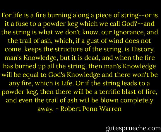 For life is a fire burning along a piece of string--or is it a fuse to a powder keg which we call God?--and the string is what we don't know, our Ignorance, and the trail of ash, which, if a gust of wind does not come, keeps the structure of the string, is History, man's Knowledge, but it is dead, and when the fire has burned up all the string, then man's Knowledge will be equal to God's Knowledge and there won't be any fire, which is Life. Or if the string leads to a powder keg, then there will be a terrific blast of fire, and even the trail of ash will be blown completely away. - Robert Penn Warren