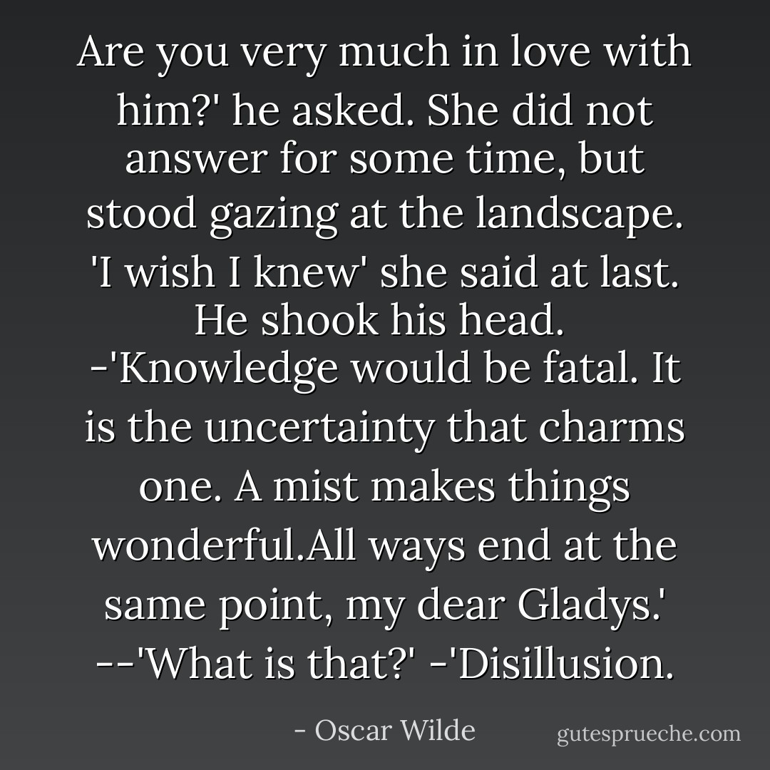 Are you very much in love with him?' he asked. She did not answer for some time, but stood gazing at the landscape.<br />'I wish I knew' she said at last.<br />He shook his head. <br />-'Knowledge would be fatal. It is the uncertainty that charms one. A mist makes things wonderful.All ways end at the same point, my dear Gladys.'<br />--'What is that?'<br />-'Disillusion. - Oscar Wilde