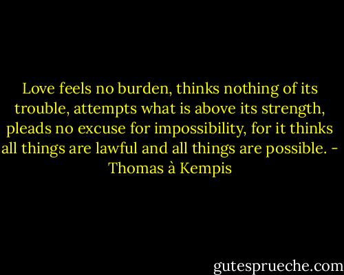 Love feels no burden, thinks nothing of its trouble, attempts what is above its strength, pleads no excuse for impossibility, for it thinks all things are lawful and all things are possible. - Thomas à Kempis