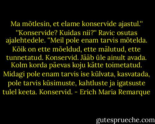 Ma mõtlesin, et elame konservide ajastul.''<br />''Konservide? Kuidas nii?''<br />Ravic osutas ajalehtedele. ''Meil pole enam tarvis mõtelda. Kõik on ette mõeldud, ette mälutud, ette tunnetatud. Konservid. Jääb üle ainult avada. Kolm korda päevas koju kätte toimetatud. Midagi pole enam tarvis ise külvata, kasvatada, pole tarvis küsimuste, kahtluste ja igatsuste tulel keeta. Konservid. - Erich Maria Remarque