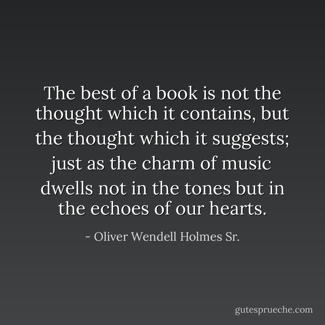 The best of a book is not the thought which it contains, but the thought which it suggests; just as the charm of music dwells not in the tones but in the echoes of our hearts. - Oliver Wendell Holmes Sr.