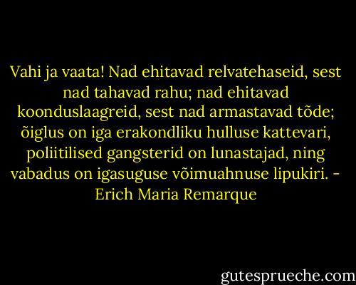 Vahi ja vaata! Nad ehitavad relvatehaseid, sest nad tahavad rahu; nad ehitavad koonduslaagreid, sest nad armastavad tõde; õiglus on iga erakondliku hulluse kattevari, poliitilised gangsterid on lunastajad, ning vabadus on igasuguse võimuahnuse lipukiri. - Erich Maria Remarque
