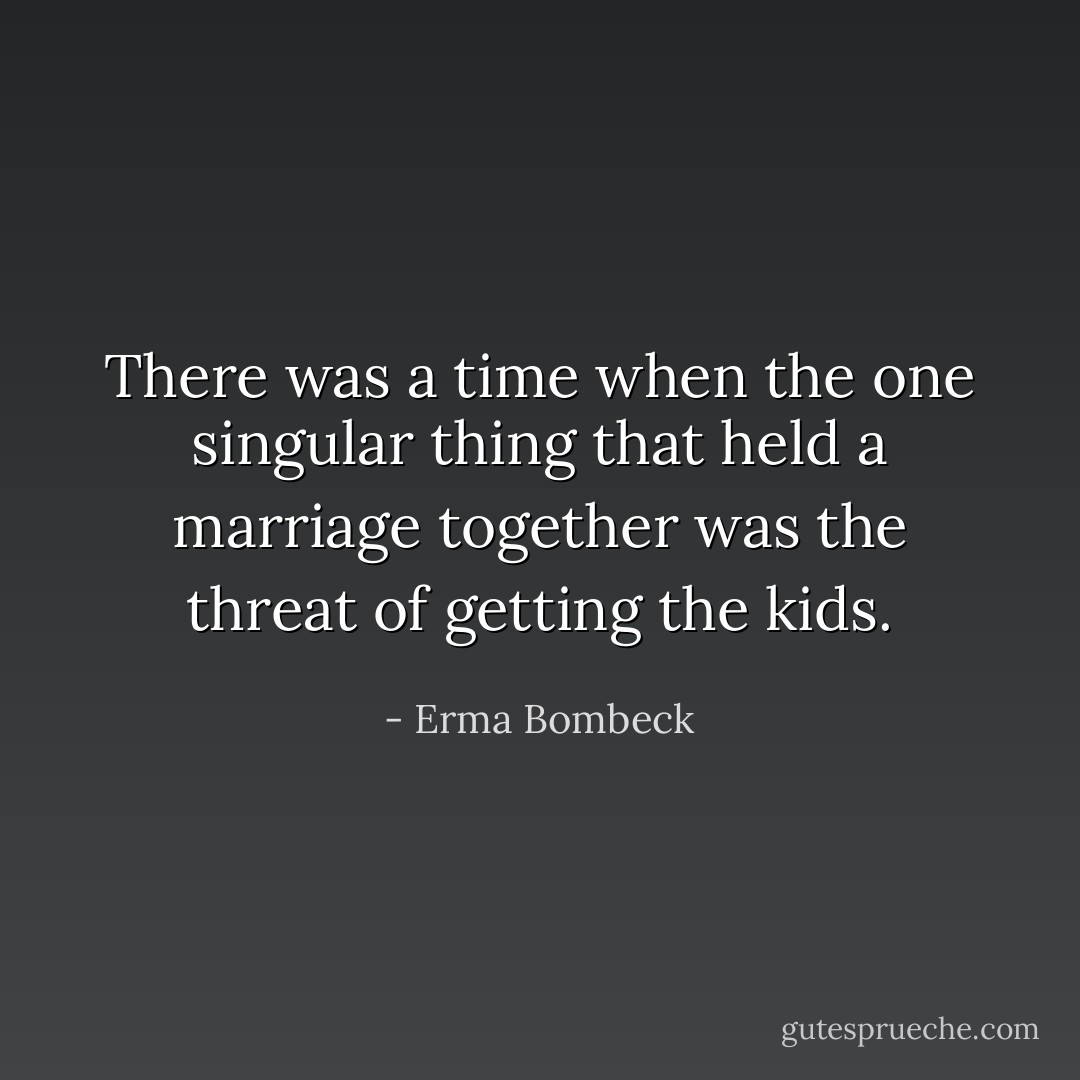 There was a time when the one singular thing that held a marriage together was the threat of getting the kids. - Erma Bombeck