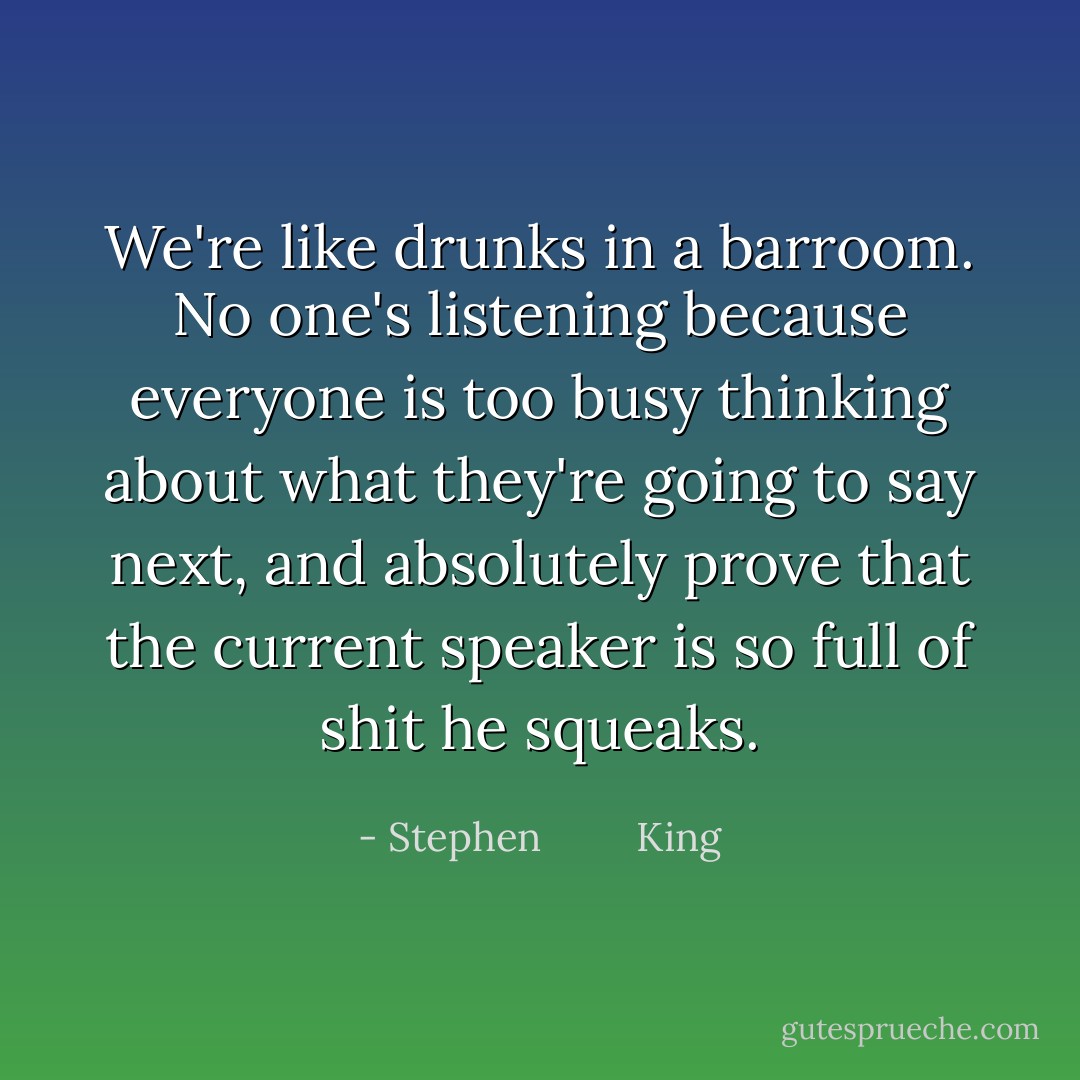 We're like drunks in a barroom. No one's listening because everyone is too busy thinking about what they're going to say next, and absolutely prove that the current speaker is so full of shit he squeaks. - Stephen         King