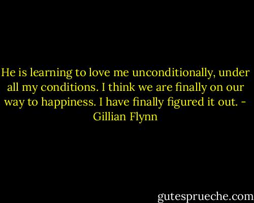 He is learning to love me unconditionally, under all my conditions. I think we are finally on our way to happiness. I have finally figured it out. - Gillian Flynn