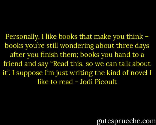 Personally, I like books that make you think – books you’re still wondering about three days after you finish them; books you hand to a friend and say “Read this, so we can talk about it”. I suppose I’m just writing the kind of novel I like to read - Jodi Picoult