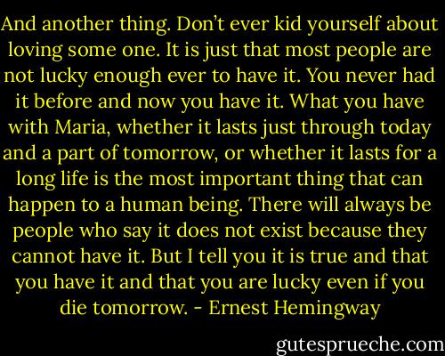 And another thing. Don’t ever kid yourself about loving some one. It is just that most people are not lucky enough ever to have it. You never had it before and now you have it. What you have with Maria, whether it lasts just through today and a part of tomorrow, or whether it lasts for a long life is the most important thing that can happen to a human being. There will always be people who say it does not exist because they cannot have it. But I tell you it is true and that you have it and that you are lucky even if you die tomorrow. - Ernest Hemingway