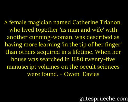 A female magician named Catherine Trianon, who lived together 'as man and wife' with another cunning-woman, was described as having more learning 'in the tip of her finger' than others acquired in a lifetime. When her house was searched in 1680 twenty-five manuscript volumes on the occult sciences were found. - Owen  Davies