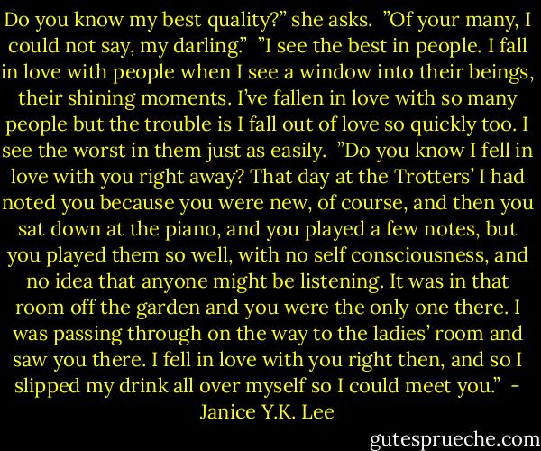 Do you know my best quality?” she asks.<br /> ”Of your many, I could not say, my darling.”<br /> ”I see the best in people. I fall in love with people when I see a window into their beings, their shining moments. I’ve fallen in love with so many people but the trouble is I fall out of love so quickly too. I see the worst in them just as easily.<br /> ”Do you know I fell in love with you right away? That day at the Trotters’ I had noted you because you were new, of course, and then you sat down at the piano, and you played a few notes, but you played them so well, with no self consciousness, and no idea that anyone might be listening. It was in that room off the garden and you were the only one there. I was passing through on the way to the ladies’ room and saw you there. I fell in love with you right then, and so I slipped my drink all over myself so I could meet you.”  - Janice Y.K. Lee