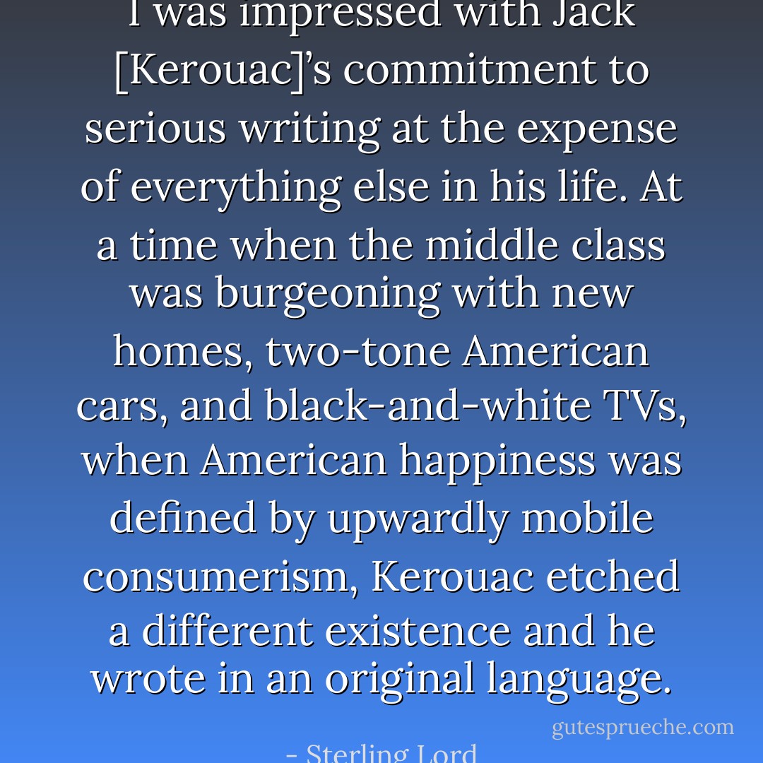 I was impressed with Jack [Kerouac]’s commitment to serious writing at the expense of everything else in his life. At a time when the middle class was burgeoning with new homes, two-tone American cars, and black-and-white TVs, when American happiness was defined by upwardly mobile consumerism, Kerouac etched a different existence and he wrote in an original language. - Sterling Lord