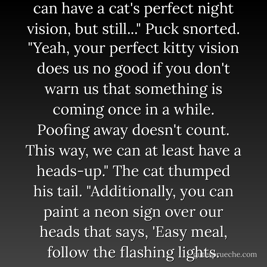 Hmm. I suppose not everyone can have a cat's perfect night vision, but still..."<br />Puck snorted. "Yeah, your perfect kitty vision does us no good if you don't warn us that something is coming once in a while. Poofing away doesn't count. This way, we can at least have a heads-up."<br />The cat thumped his tail. "Additionally, you can paint a neon sign over our heads that says, 'Easy meal, follow the flashing lights. - Julie Kagawa