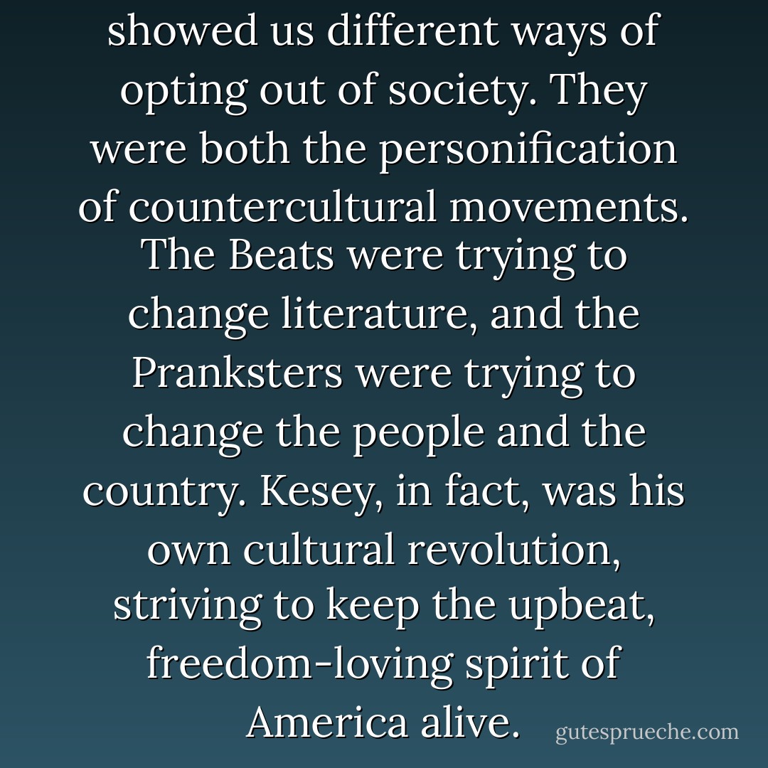 The Beats and the Pranksters showed us different ways of opting out of society. They were both the personification of countercultural movements. The Beats were trying to change literature, and the Pranksters were trying to change the people and the country. Kesey, in fact, was his own cultural revolution, striving to keep the upbeat, freedom-loving spirit of America alive. - Sterling Lord