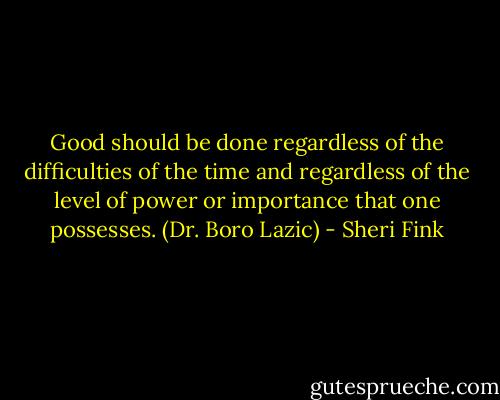 Good should be done regardless of the difficulties of the time and regardless of the level of power or importance that one possesses. (Dr. Boro Lazic) - Sheri Fink