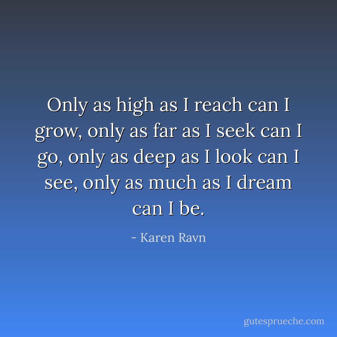 Only as high as I reach can I grow, only as far as I seek can I go, only as deep as I look can I see, only as much as I dream can I be. - Karen Ravn