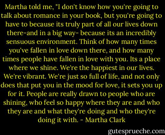 Martha told me, "I don't know how you're going to talk about romance in your book, but you're going to have to because its truly part of all our lives down there-and in a big way- because its an incredibly sensuous environment. Think of how many times you've fallen in love down there, and how many times people have fallen in love with you. Its a place where we shine. We're the happiest in our lives. We're vibrant. We're just so full of life, and not only does that put you in the mood for love, it sets you up for it. People are really drawn to people who are shining, who feel so happy where they are and who they are and what they're doing and who they're doing it with. - Martha Clark