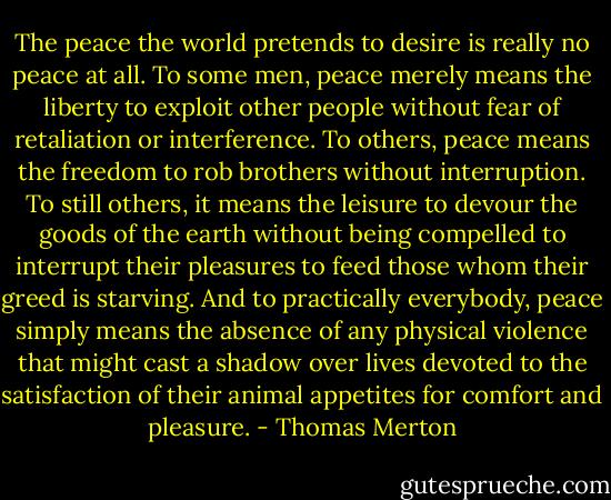 The peace the world pretends to desire is really no peace at all. To some men, peace merely means the liberty to exploit other people without fear of retaliation or interference. To others, peace means the freedom to rob brothers without interruption. To still others, it means the leisure to devour the goods of the earth without being compelled to interrupt their pleasures to feed those whom their greed is starving. And to practically everybody, peace simply means the absence of any physical violence that might cast a shadow over lives devoted to the satisfaction of their animal appetites for comfort and pleasure. - Thomas Merton