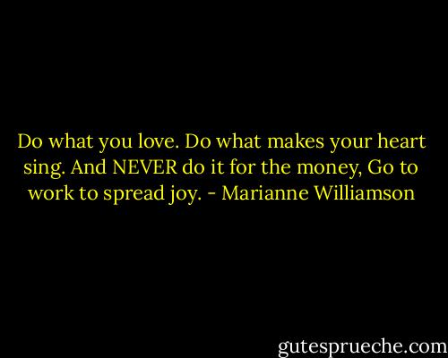 Do what you love.<br />Do what makes your heart sing.<br />And NEVER do it for the money,<br />Go to work to spread joy. - Marianne Williamson