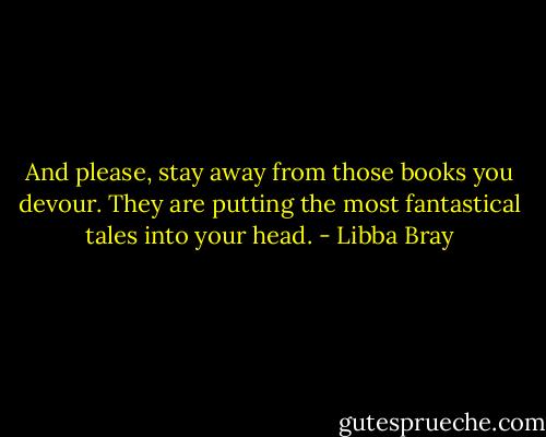 And please, stay away from those books you devour. They are putting the most fantastical tales into your head. - Libba Bray