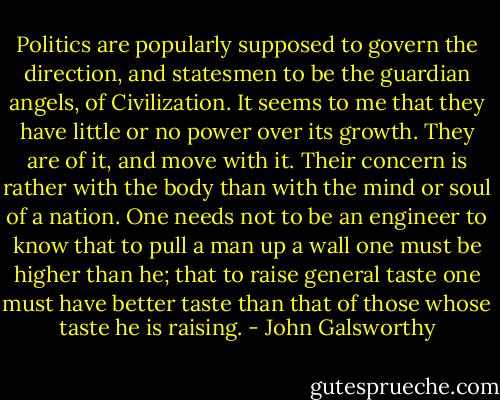 Politics are popularly supposed to govern the direction, and statesmen to be the guardian angels, of Civilization. It seems to me that they have little or no power over its growth. They are of it, and move with it. Their concern is rather with the body than with the mind or soul of a nation. One needs not to be an engineer to know that to pull a man up a wall one must be higher than he; that to raise general taste one must have better taste than that of those whose taste he is raising. - John Galsworthy