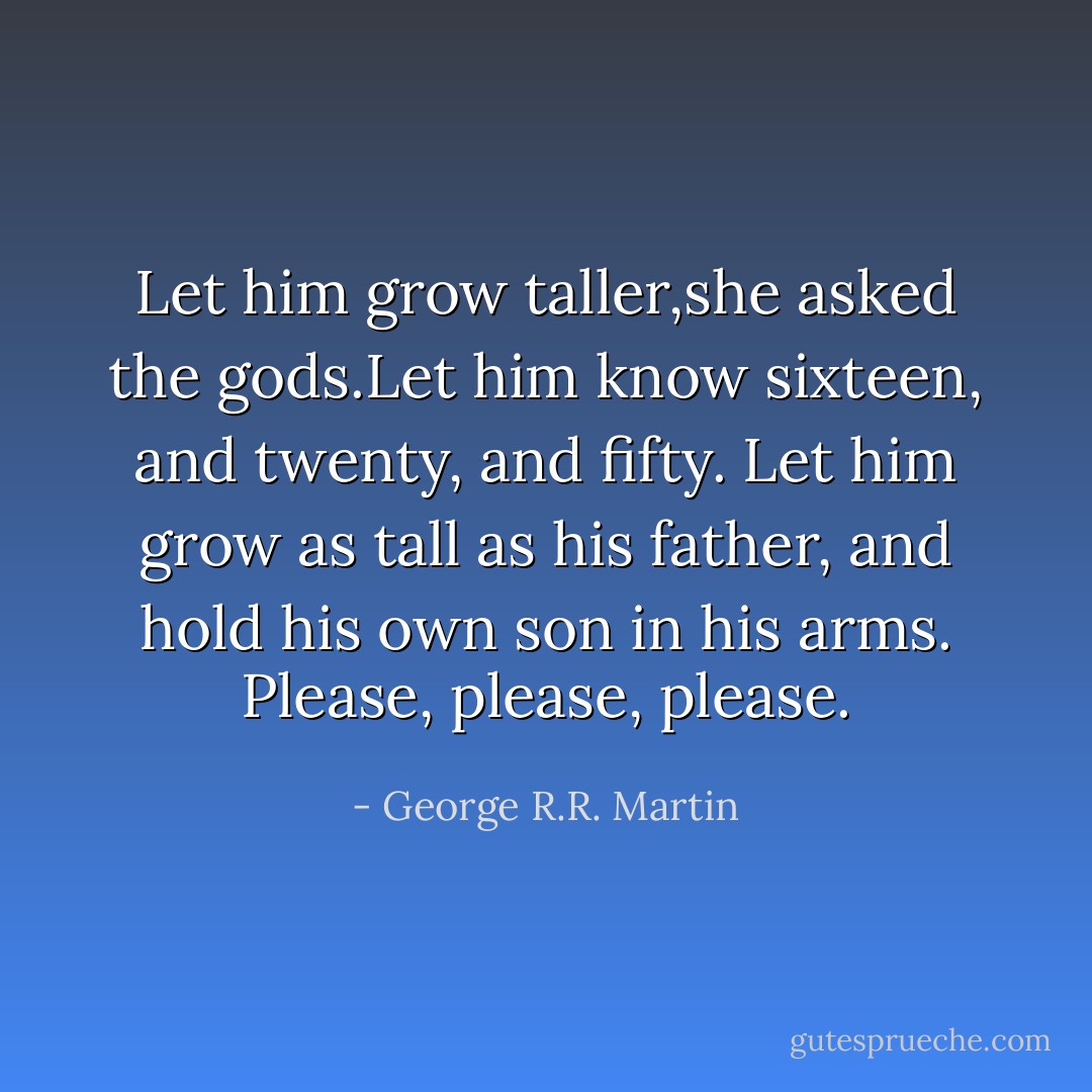 Let him grow taller,she asked the gods.Let him know sixteen, and twenty, and fifty. Let him grow as tall as his father, and hold his own son in his arms. Please, please, please. - George R.R. Martin