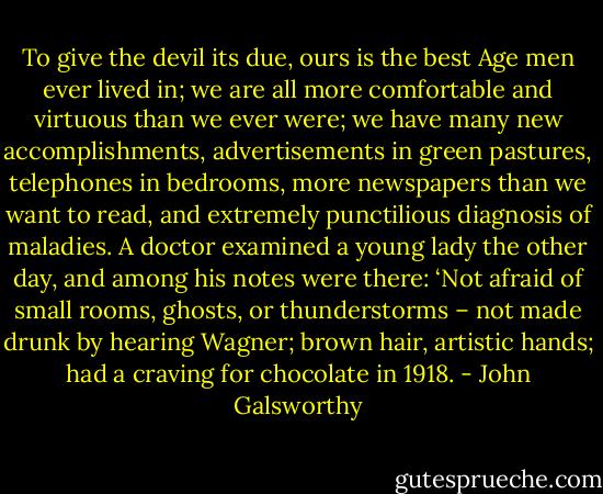 To give the devil its due, ours is the best Age men ever lived in; we are all more comfortable and virtuous than we ever were; we have many new accomplishments, advertisements in green pastures, telephones in bedrooms, more newspapers than we want to read, and extremely punctilious diagnosis of maladies. A doctor examined a young lady the other day, and among his notes were there: ‘Not afraid of small rooms, ghosts, or thunderstorms – not made drunk by hearing Wagner; brown hair, artistic hands; had a craving for chocolate in 1918. - John Galsworthy