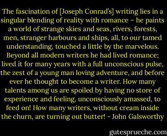 The fascination of [Joseph Conrad’s] writing lies in a singular blending of reality with romance – he paints a world of strange skies and seas, rivers, forests, men, stranger harbours and ships, all, to our tamed understanding, touched a little by the marvelous. Beyond all modern writers he had lived romance; lived it for many years with a full unconscious pulse, the zest of a young man loving adventure, and before ever he thought to become a writer. How many talents among us are spoiled by having no store of experience and feeling, unconsciously amassed, to feed on! How many writers, without cream inside the churn, are turning out butter! - John Galsworthy