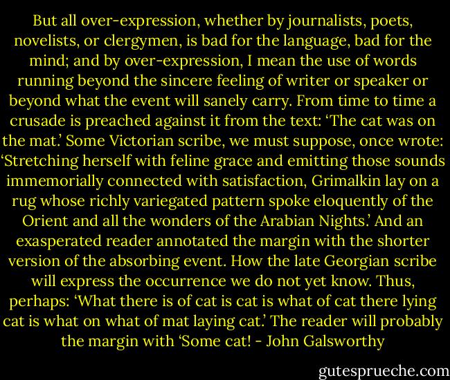 But all over-expression, whether by journalists, poets, novelists, or clergymen, is bad for the language, bad for the mind; and by over-expression, I mean the use of words running beyond the sincere feeling of writer or speaker or beyond what the event will sanely carry. From time to time a crusade is preached against it from the text: ‘The cat was on the mat.’ Some Victorian scribe, we must suppose, once wrote: ‘Stretching herself with feline grace and emitting those sounds immemorially connected with satisfaction, Grimalkin lay on a rug whose richly variegated pattern spoke eloquently of the Orient and all the wonders of the Arabian Nights.’ And an exasperated reader annotated the margin with the shorter version of the absorbing event. How the late Georgian scribe will express the occurrence we do not yet know. Thus, perhaps: ‘What there is of cat is cat is what of cat there lying cat is what on what of mat laying cat.’ The reader will probably the margin with ‘Some cat! - John Galsworthy