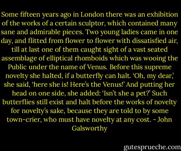 Some fifteen years ago in London there was an exhibition of the works of a certain sculptor, which contained many sane and admirable pieces. Two young ladies came in one day, and flitted from flower to flower with dissatisfied air, till at last one of them caught sight of a vast seated assemblage of elliptical rhomboids which was wooing the Public under the name of Venus. Before this supreme novelty she halted, if a butterfly can halt. ‘Oh, my dear,’ she said, ‘here she is! Here’s the Venus!’ And putting her head on one side, she added: ‘Isn’t she a pet?’ Such butterflies still exist and halt before the works of novelty for novelty’s sake, because they are told to by some town-crier, who must have novelty at any cost. - John Galsworthy