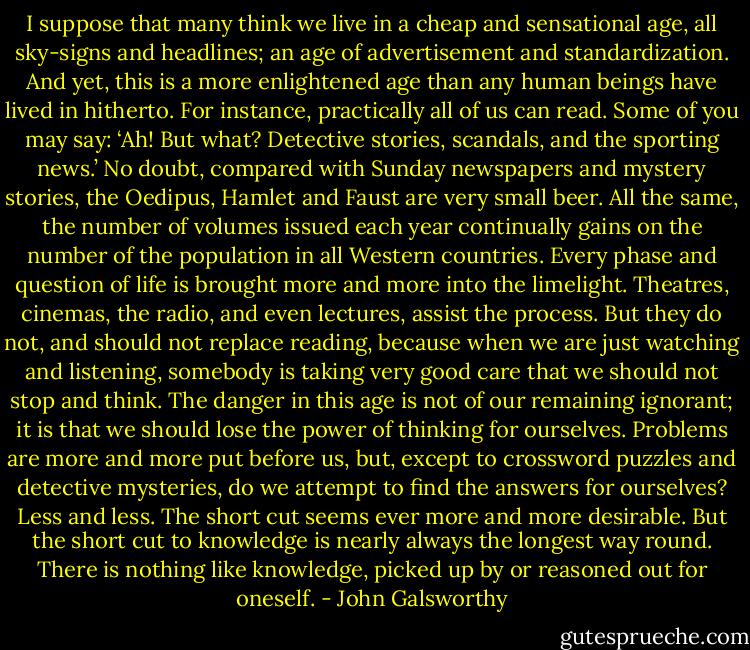 I suppose that many think we live in a cheap and sensational age, all sky-signs and headlines; an age of advertisement and standardization. And yet, this is a more enlightened age than any human beings have lived in hitherto. For instance, practically all of us can read. Some of you may say: ‘Ah! But what? Detective stories, scandals, and the sporting news.’ No doubt, compared with Sunday newspapers and mystery stories, the Oedipus, Hamlet and Faust are very small beer. All the same, the number of volumes issued each year continually gains on the number of the population in all Western countries. Every phase and question of life is brought more and more into the limelight. Theatres, cinemas, the radio, and even lectures, assist the process. But they do not, and should not replace reading, because when we are just watching and listening, somebody is taking very good care that we should not stop and think. The danger in this age is not of our remaining ignorant; it is that we should lose the power of thinking for ourselves. Problems are more and more put before us, but, except to crossword puzzles and detective mysteries, do we attempt to find the answers for ourselves? Less and less. The short cut seems ever more and more desirable. But the short cut to knowledge is nearly always the longest way round. There is nothing like knowledge, picked up by or reasoned out for oneself. - John Galsworthy