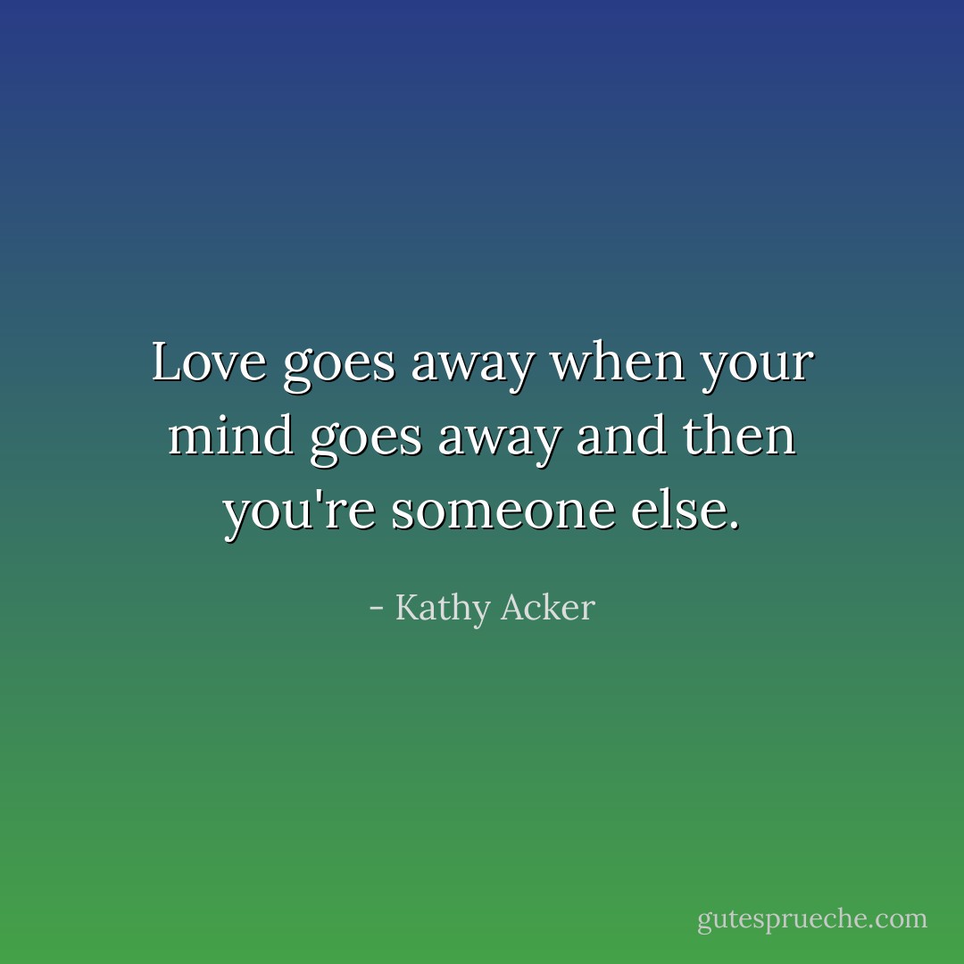 Love goes away when your mind goes away and then you're someone else. - Kathy Acker