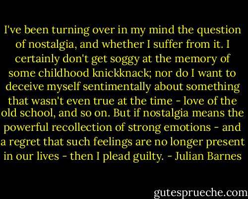 I've been turning over in my mind the question of nostalgia, and whether I suffer from it. I certainly don't get soggy at the memory of some childhood knickknack; nor do I want to deceive myself sentimentally about something that wasn't even true at the time - love of the old school, and so on. But if nostalgia means the powerful recollection of strong emotions - and a regret that such feelings are no longer present in our lives - then I plead guilty. - Julian Barnes