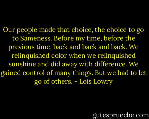 Our people made that choice, the choice to go to Sameness. Before my time, before the previous time, back and back and back. We relinquished color when we relinquished sunshine and did away with difference. We gained control of many things. But we had to let go of others. - Lois Lowry