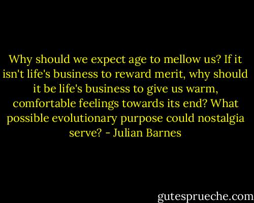 Why should we expect age to mellow us? If it isn't life's business to reward merit, why should it be life's business to give us warm, comfortable feelings towards its end? What possible evolutionary purpose could nostalgia serve? - Julian Barnes